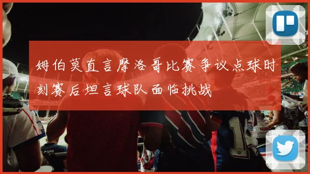 姆伯莫直言摩洛哥比赛争议点球时刻赛后坦言球队面临挑战