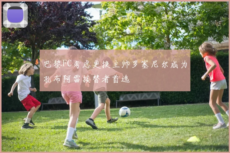 巴黎FC考虑更换主帅罗塞尼尔成为孔布阿雷接替者首选