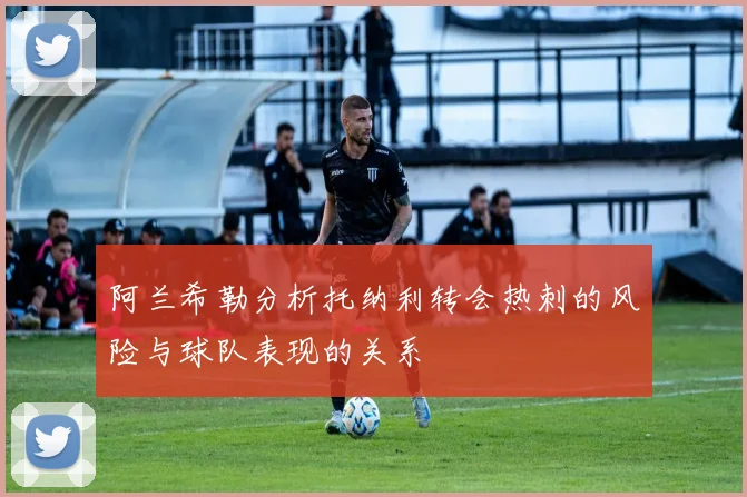 阿兰希勒分析托纳利转会热刺的风险与球队表现的关系