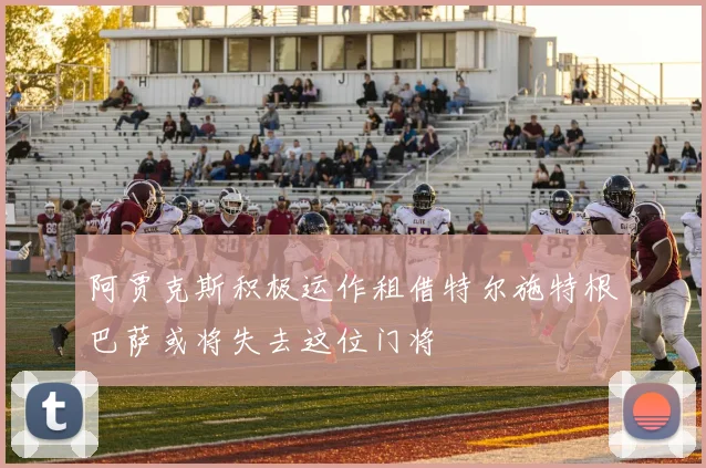 阿贾克斯积极运作租借特尔施特根巴萨或将失去这位门将