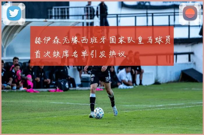 赫伊森无缘西班牙国家队皇马球员首次缺席名单引发热议