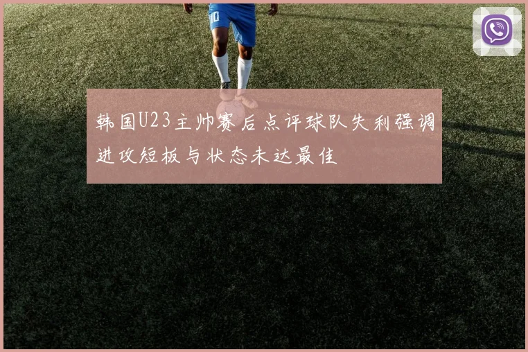 韩国U23主帅赛后点评球队失利强调进攻短板与状态未达最佳