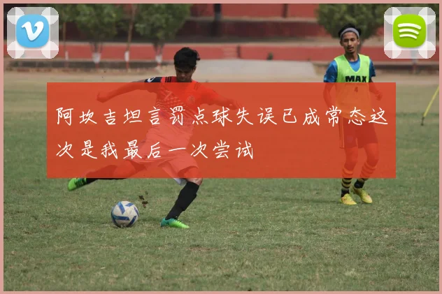 阿坎吉坦言罚点球失误已成常态这次是我最后一次尝试