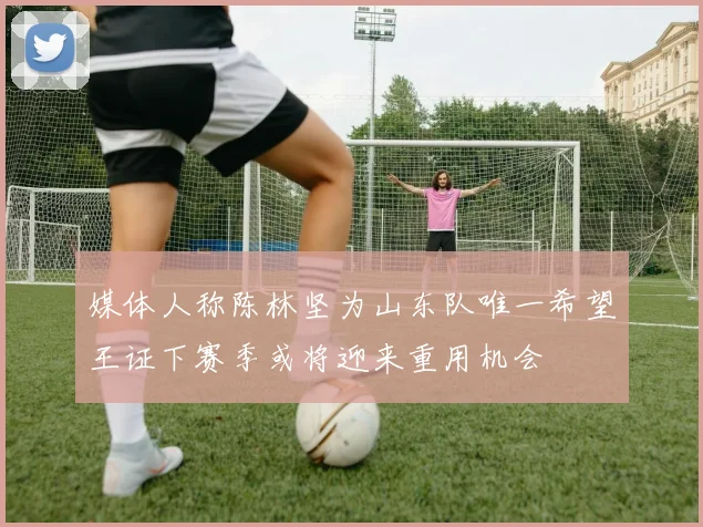 媒体人称陈林坚为山东队唯一希望王证下赛季或将迎来重用机会