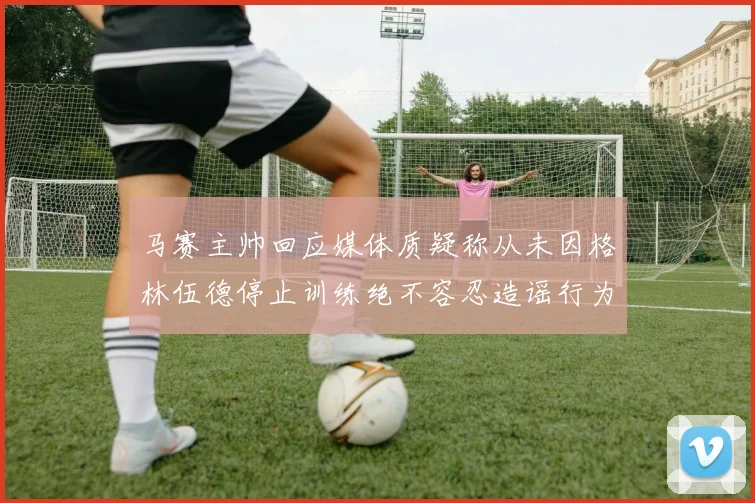 马赛主帅回应媒体质疑称从未因格林伍德停止训练绝不容忍造谣行为