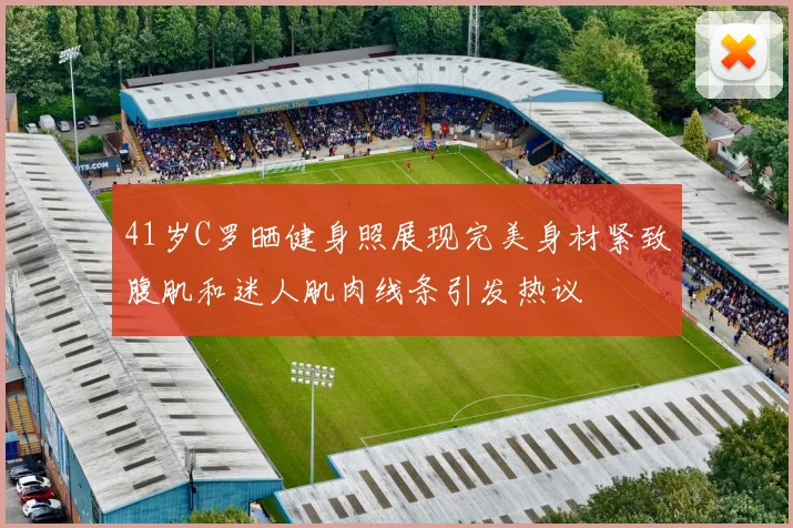 41岁C罗晒健身照展现完美身材紧致腹肌和迷人肌肉线条引发热议