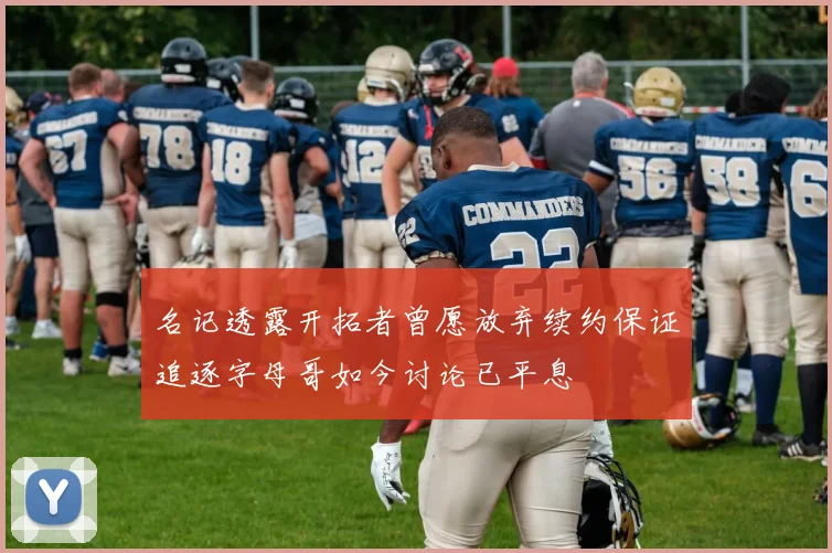 名记透露开拓者曾愿放弃续约保证追逐字母哥如今讨论已平息