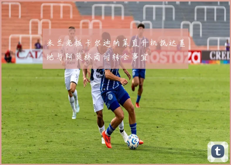 米兰老板卡尔迪纳莱直升机抵达基地与阿莫林商讨转会事宜