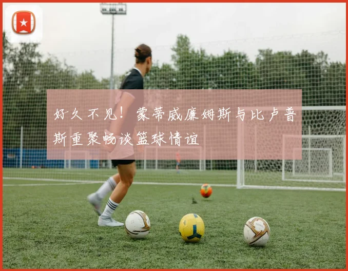 好久不见！蒙蒂威廉姆斯与比卢普斯重聚畅谈篮球情谊